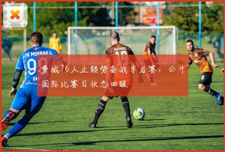 费城76人止颓势备战季后赛，公牛国